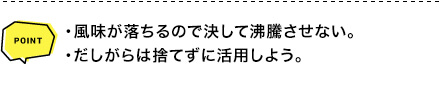 POINT ・風味が落ちるので決して沸騰させない。・だしがらは捨てずに活用しよう。