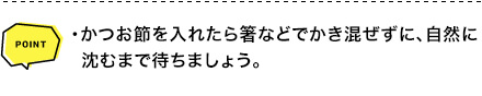 POINT ・かつお節を入れたら箸などでかき混ぜずに、自然に沈むまで待ちましょう。