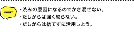 POINT ・渋みの原因になるのでかき混ぜない。・だしがらは強く絞らない。・だしがらは捨てずに活用しよう。