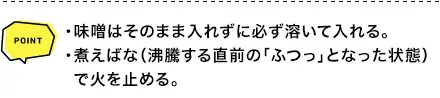 POINT ・味噌はそのまま入れずに必ず溶いて入れる。・煮えばな（沸騰する直前の「ふつっ」となった状態） で火を止める。