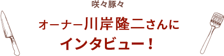 咲々豚々 オーナー川岸隆二さんに インタビュー！