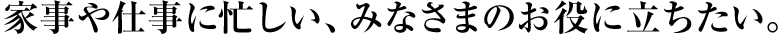 家事や仕事に忙しい、みなさまのお役に立ちたい。