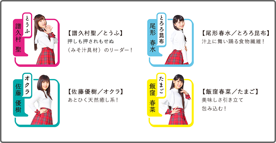 【譜久村聖/とうふ】押しも押されもせぬ(みそ汁具材)のリーダー!
【尾形春水/とろろ昆布】汁上に舞い踊る食物繊維!
【佐藤優樹/オクラ】あとひく天然癒し系!
【飯窪春菜/たまご】美味しさ引き立て包み込む!