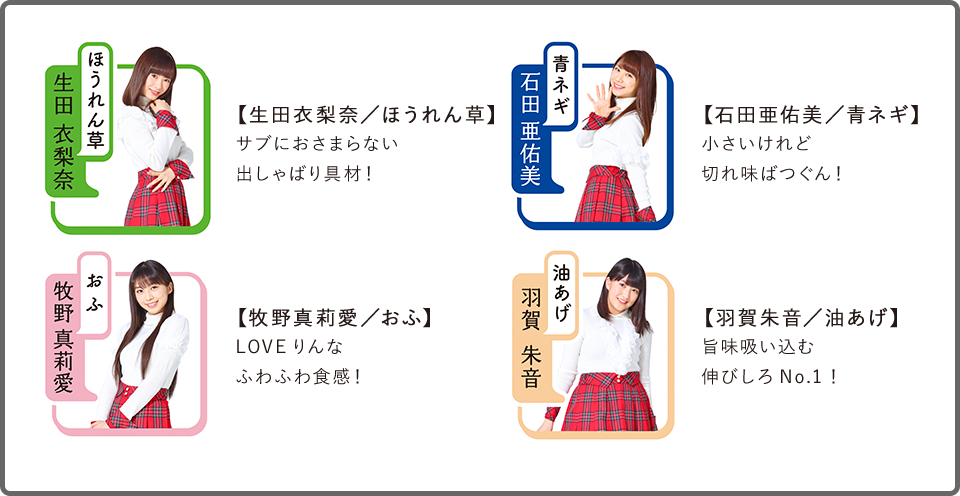 【生田衣梨奈/ほうれん草】サブにおさまらない出しゃばり具材!
【石田亜佑美/青ネギ】小さいけれど切れ味ばつぐん!
【牧野真莉愛/おふ】LOVEりんなふわふわ食感!
【羽賀朱音/油あげ】旨味吸い込む伸びしろNo.1!