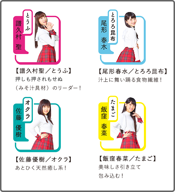 【譜久村聖/とうふ】押しも押されもせぬ(みそ汁具材)のリーダー!
【尾形春水/とろろ昆布】汁上に舞い踊る食物繊維!
【佐藤優樹/オクラ】あとひく天然癒し系!
【飯窪春菜/たまご】美味しさ引き立て包み込む!