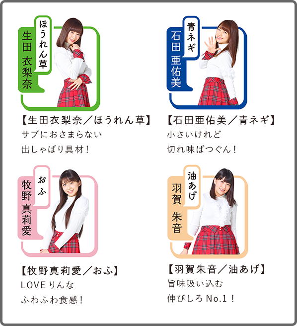 【生田衣梨奈/ほうれん草】サブにおさまらない出しゃばり具材!
【石田亜佑美/青ネギ】小さいけれど切れ味ばつぐん!
【牧野真莉愛/おふ】LOVEりんなふわふわ食感!
【羽賀朱音/油あげ】旨味吸い込む伸びしろNo.1!